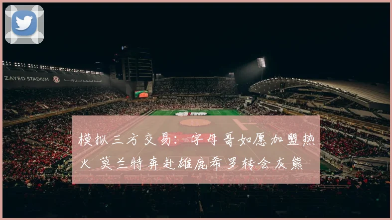 模拟三方交易：字母哥如愿加盟热火 莫兰特奔赴雄鹿希罗转会灰熊