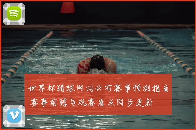 世界杯猜球网站公布赛事预测指南 赛事前瞻与观赛看点同步更新