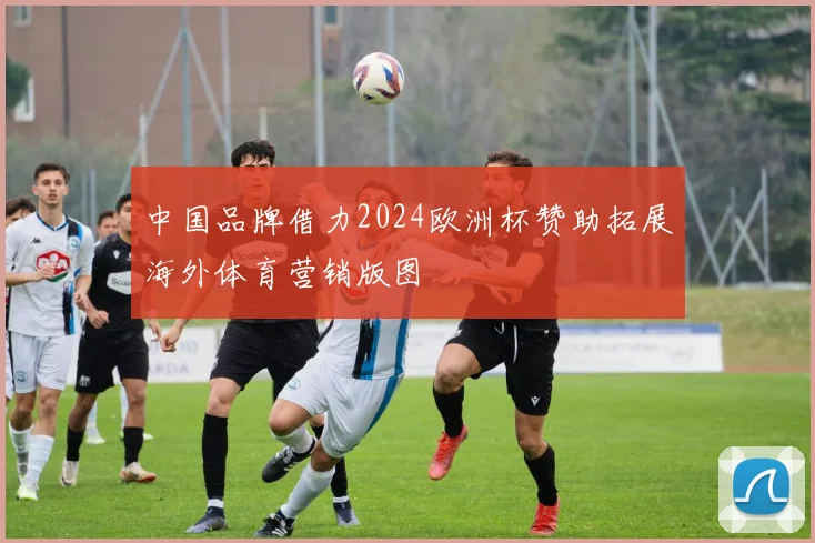 中国品牌借力2024欧洲杯赞助拓展海外体育营销版图