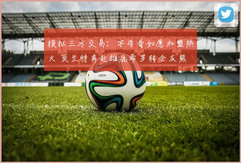 模拟三方交易:字母哥如愿加盟热火 莫兰特奔赴雄鹿希罗转会灰熊