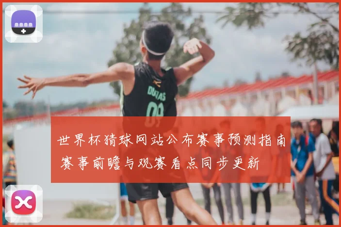 世界杯猜球网站公布赛事预测指南 赛事前瞻与观赛看点同步更新