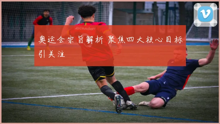 奥运会宗旨解析 聚焦四大核心目标引关注