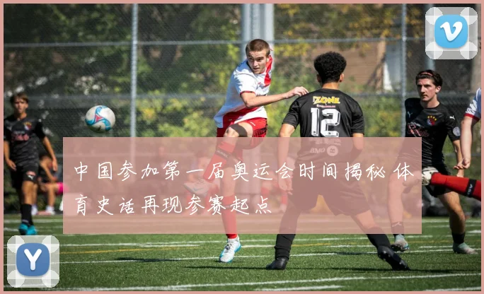 中国参加第一届奥运会时间揭秘 体育史话再现参赛起点