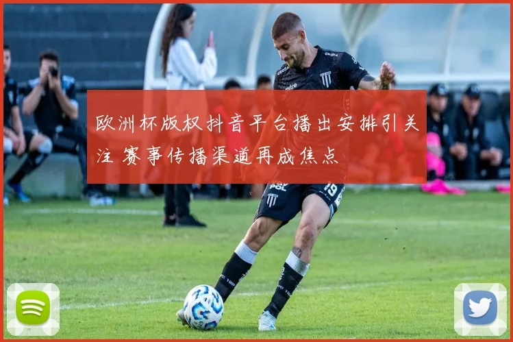 欧洲杯版权抖音平台播出安排引关注 赛事传播渠道再成焦点