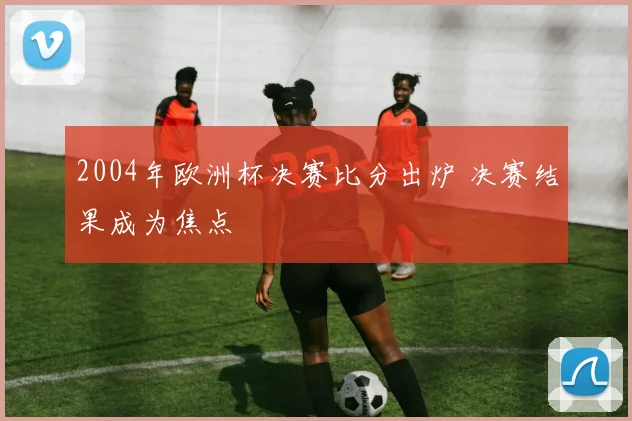 2004年欧洲杯决赛比分出炉 决赛结果成为焦点