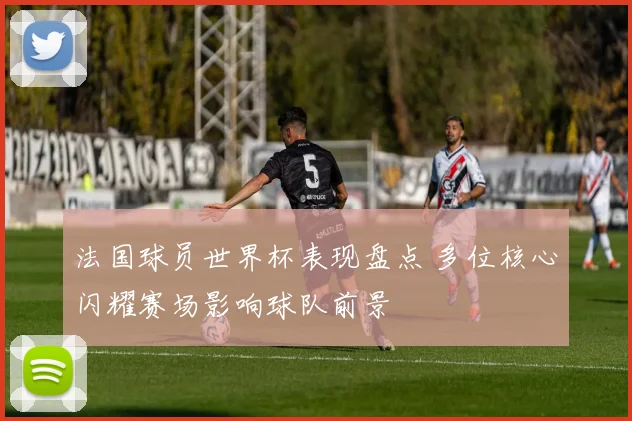 法国球员世界杯表现盘点 多位核心闪耀赛场影响球队前景