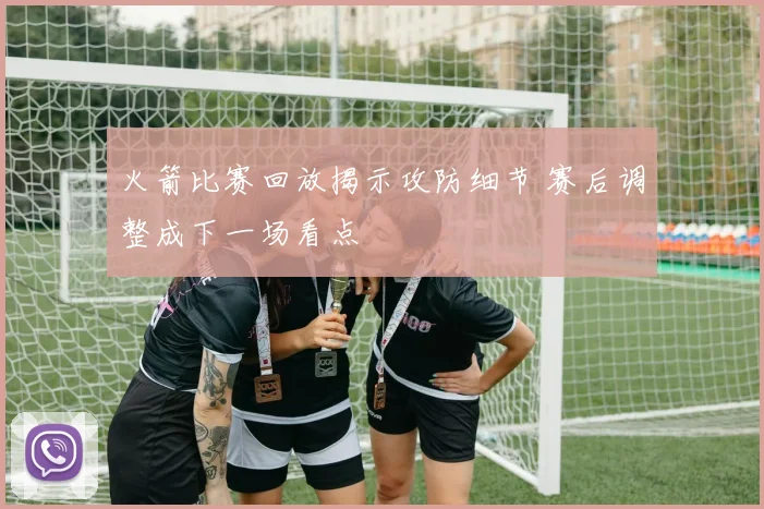 火箭比赛回放揭示攻防细节 赛后调整成下一场看点