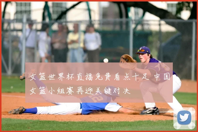 女篮世界杯直播免费看点十足 中国女篮小组赛再迎关键对决