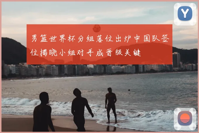 男篮世界杯分组落位出炉中国队签位揭晓小组对手成晋级关键