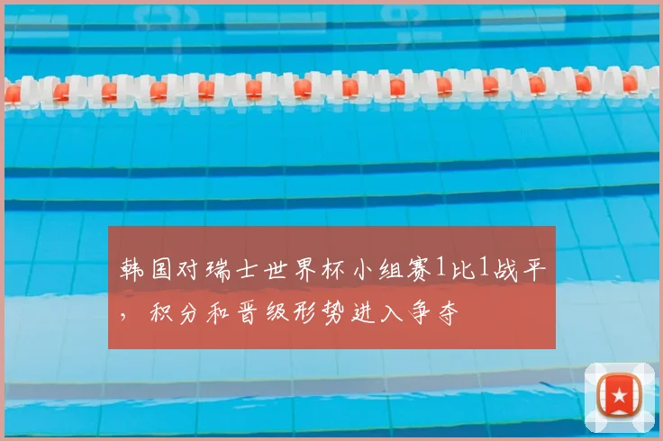 韩国对瑞士世界杯小组赛1比1战平，积分和晋级形势进入争夺