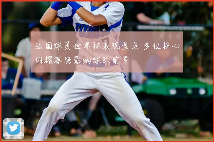 法国球员世界杯表现盘点 多位核心闪耀赛场影响球队前景