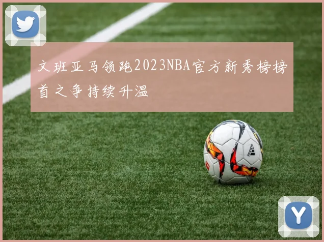 文班亚马领跑2023NBA官方新秀榜榜首之争持续升温