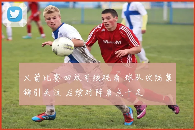 火箭比赛回放可线观看 球队攻防集锦引关注 后续对阵看点十足
