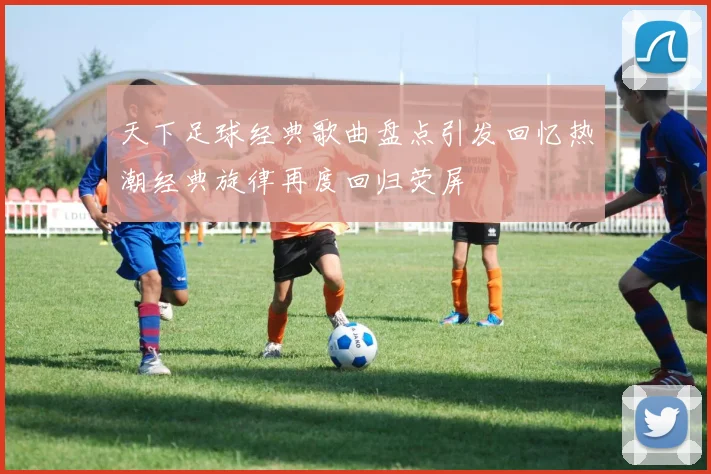 天下足球经典歌曲盘点引发回忆热潮经典旋律再度回归荧屏