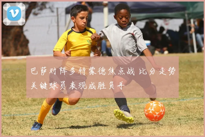 巴萨对阵多特蒙德焦点战 比分走势关键球员表现成胜负手