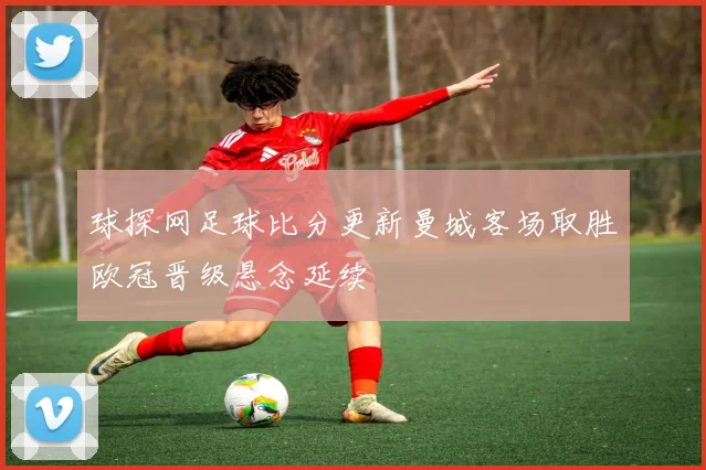 球探网足球比分更新曼城客场取胜欧冠晋级悬念延续