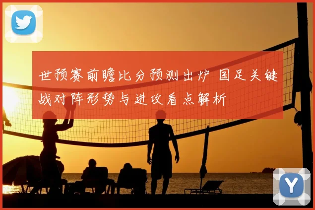 世预赛前瞻比分预测出炉 国足关键战对阵形势与进攻看点解析