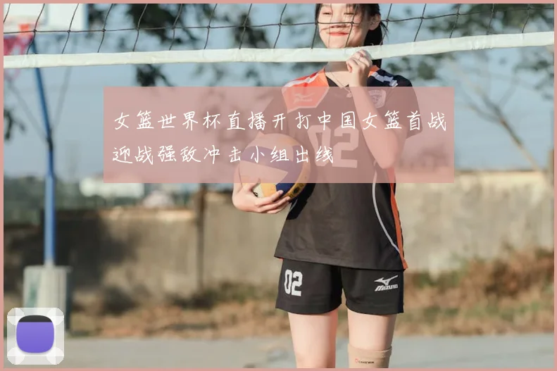 女篮世界杯直播开打中国女篮首战迎战强敌冲击小组出线