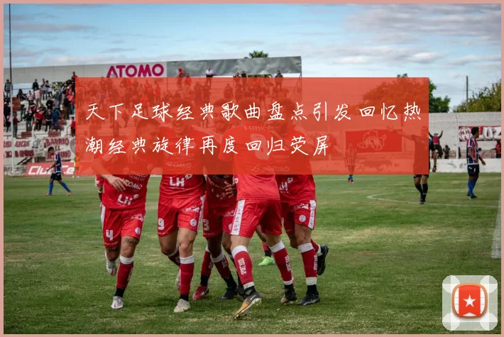 天下足球经典歌曲盘点引发回忆热潮经典旋律再度回归荧屏