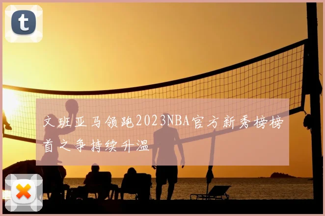 文班亚马领跑2023NBA官方新秀榜榜首之争持续升温