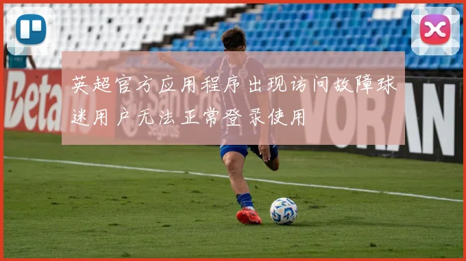英超官方应用程序出现访问故障球迷用户无法正常登录使用