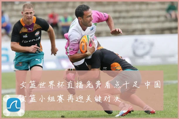 女篮世界杯直播免费看点十足 中国女篮小组赛再迎关键对决