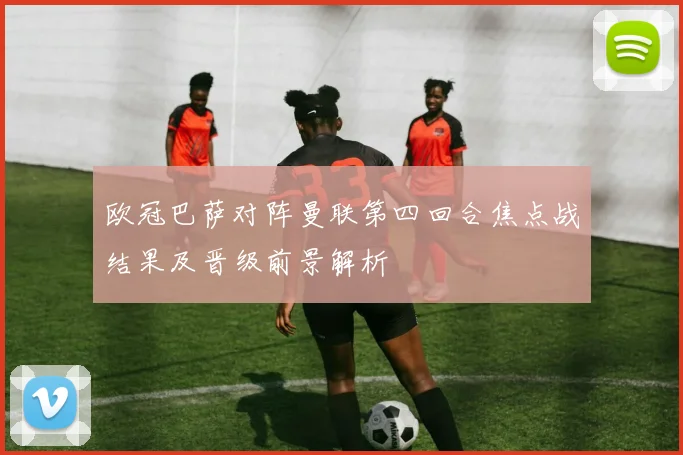 欧冠巴萨对阵曼联第四回合焦点战结果及晋级前景解析